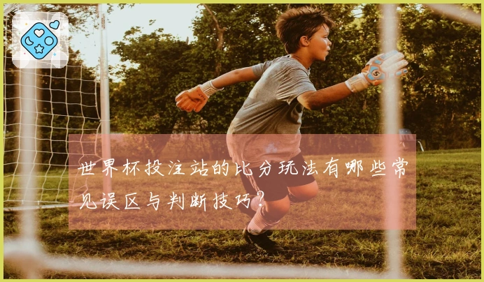 世界杯投注站的比分玩法有哪些常见误区与判断技巧？